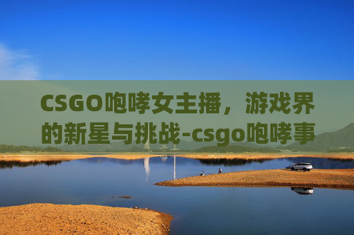CSGO咆哮女主播，游戏界的新星与挑战-csgo咆哮事件