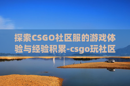 探索CSGO社区服的游戏体验与经验积累-csgo玩社区服加经验吗 探索CSGO社区服的游戏体验与经验积累-csgo玩社区服加经验吗