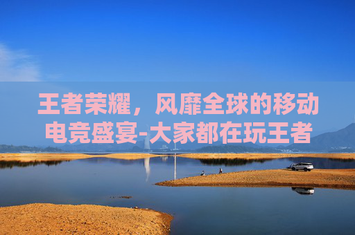 王者荣耀,风靡全球的移动电竞盛宴-大家都在玩王者荣耀吗 王者荣耀,风靡全球的移动电竞盛宴-大家都在玩王者荣耀吗