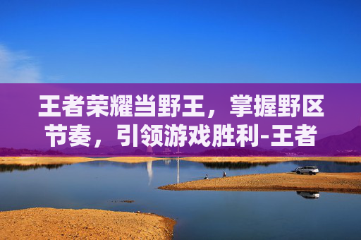 王者荣耀当野王,掌握野区节奏,引领游戏胜利-王者荣耀当野王容易吗 王者荣耀当野王,掌握野区节奏,引领游戏胜利-王者荣耀当野王容易吗