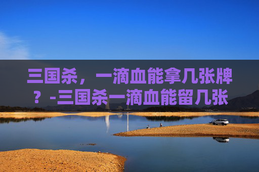 三国杀,一滴血能拿几张牌?-三国杀一滴血能留几张牌 三国杀,一滴血能拿几张牌?-三国杀一滴血能留几张牌