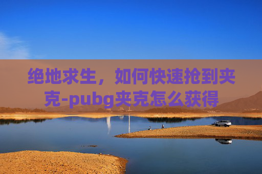 绝地求生,如何快速抢到夹克-pubg夹克怎么获得 绝地求生,如何快速抢到夹克-pubg夹克怎么获得