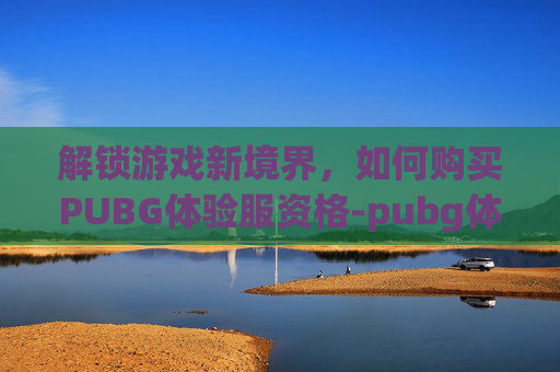解锁游戏新境界,如何购买PUBG体验服资格-pubg体验服资格条件 解锁游戏新境界,如何购买PUBG体验服资格-pubg体验服资格条件