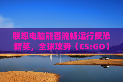 联想电脑能否流畅运行反恐精英,全球攻势(CS:GO)?-联想的电脑能玩csgo吗 联想电脑能否流畅运行反恐精英,全球攻势(CS:GO)?-联想的电脑能玩csgo吗