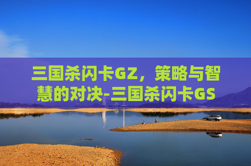 三国杀闪卡GZ,策略与智慧的对决-三国杀闪卡GS 三国杀闪卡GZ,策略与智慧的对决-三国杀闪卡GS