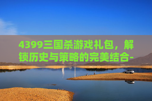 4399三国杀游戏礼包,解锁历史与策略的完美结合-4399三国杀游戏礼包领取 4399三国杀游戏礼包,解锁历史与策略的完美结合-4399三国杀游戏礼包领取