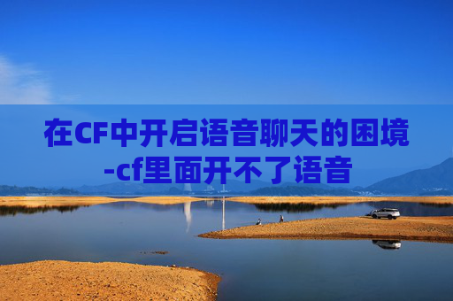 在CF中开启语音聊天的困境-cf里面开不了语音 在CF中开启语音聊天的困境-cf里面开不了语音