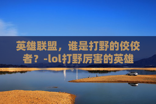 英雄联盟，谁是打野的佼佼者？-lol打野厉害的英雄