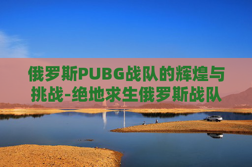 俄罗斯PUBG战队的辉煌与挑战-绝地求生俄罗斯战队有哪些?
