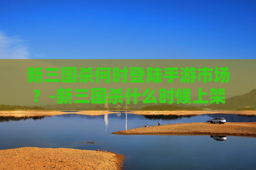 新三国杀何时登陆手游市场？-新三国杀什么时候上架手游了