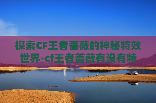 探索CF王者蔷薇的神秘特效世界-cf王者蔷薇有没有特效皮肤 探索CF王者蔷薇的神秘特效世界-cf王者蔷薇有没有特效皮肤