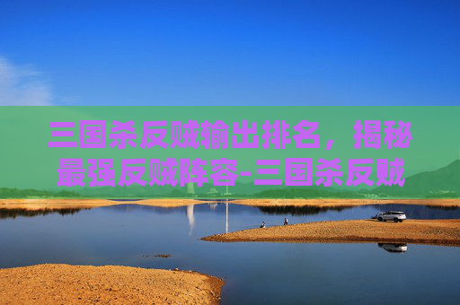 三国杀反贼输出排名,揭秘最强反贼阵容-三国杀反贼输出排名 三国杀反贼输出排名,揭秘最强反贼阵容-三国杀反贼输出排名