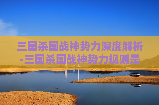 三国杀国战神势力深度解析-三国杀国战神势力规则是什么 三国杀国战神势力深度解析-三国杀国战神势力规则是什么
