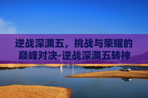 逆战深渊五,挑战与荣耀的巅峰对决-逆战深渊五转神武怎么获得 逆战深渊五,挑战与荣耀的巅峰对决-逆战深渊五转神武怎么获得