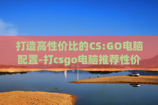打造高性价比的CS:GO电脑配置-打csgo电脑推荐性价比高吗