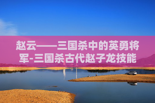 赵云——三国杀中的英勇将军-三国杀古代赵子龙技能详解 赵云——三国杀中的英勇将军-三国杀古代赵子龙技能详解