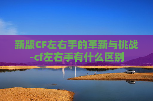 新版CF左右手的革新与挑战-cf左右手有什么区别 新版CF左右手的革新与挑战-cf左右手有什么区别