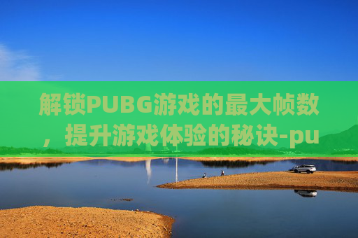 解锁PUBG游戏的最大帧数,提升游戏体验的秘诀-pubg解锁帧率 解锁PUBG游戏的最大帧数,提升游戏体验的秘诀-pubg解锁帧率