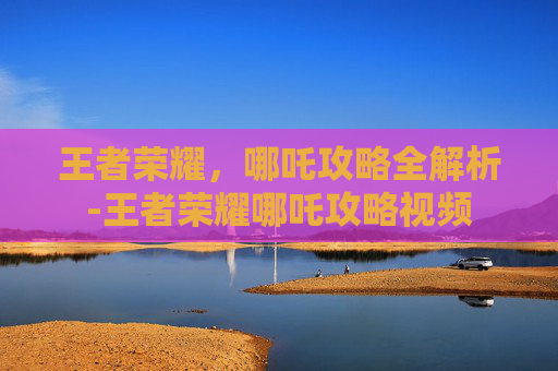 王者荣耀,哪吒攻略全解析-王者荣耀哪吒攻略视频 王者荣耀,哪吒攻略全解析-王者荣耀哪吒攻略视频