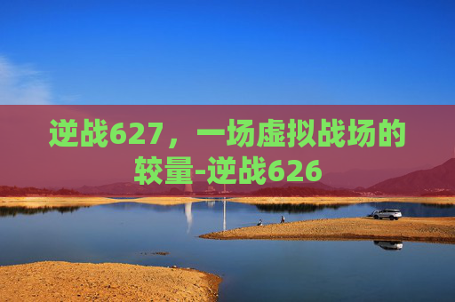 逆战627,一场虚拟战场的较量-逆战626 逆战627,一场虚拟战场的较量-逆战626