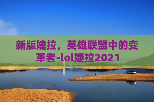 新版婕拉,英雄联盟中的变革者-lol婕拉2021 新版婕拉,英雄联盟中的变革者-lol婕拉2021