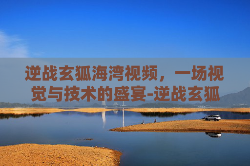 逆战玄狐海湾视频,一场视觉与技术的盛宴-逆战玄狐海湾视频大全 逆战玄狐海湾视频,一场视觉与技术的盛宴-逆战玄狐海湾视频大全