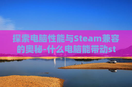 探索电脑性能与Steam兼容的奥秘-什么电脑能带动steam上的游戏 探索电脑性能与Steam兼容的奥秘-什么电脑能带动steam上的游戏