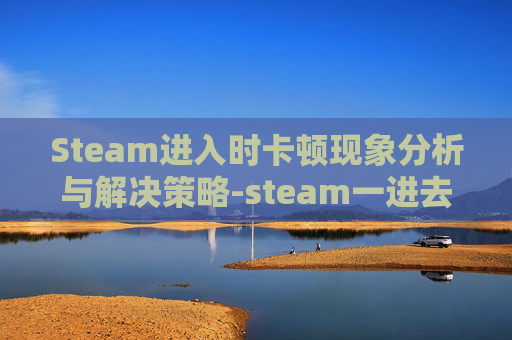 Steam进入时卡顿现象分析与解决策略-steam一进去就卡 Steam进入时卡顿现象分析与解决策略-steam一进去就卡