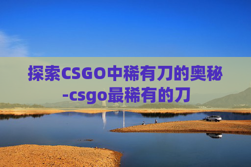 探索CSGO中稀有刀的奥秘-csgo最稀有的刀 探索CSGO中稀有刀的奥秘-csgo最稀有的刀