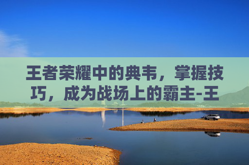 王者荣耀中的典韦,掌握技巧,成为战场上的霸主-王者荣耀典韦技巧教学 王者荣耀中的典韦,掌握技巧,成为战场上的霸主-王者荣耀典韦技巧教学