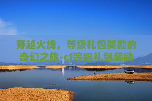 穿越火线,等级礼包奖励的奇幻之旅-cf等级礼包奖励怎么领 穿越火线,等级礼包奖励的奇幻之旅-cf等级礼包奖励怎么领