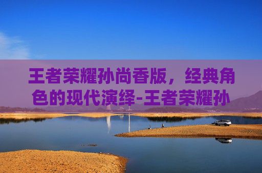 王者荣耀孙尚香版,经典角色的现代演绎-王者荣耀孙尚香版本下载 王者荣耀孙尚香版,经典角色的现代演绎-王者荣耀孙尚香版本下载