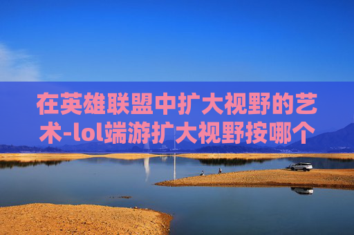 在英雄联盟中扩大视野的艺术-lol端游扩大视野按哪个键 在英雄联盟中扩大视野的艺术-lol端游扩大视野按哪个键