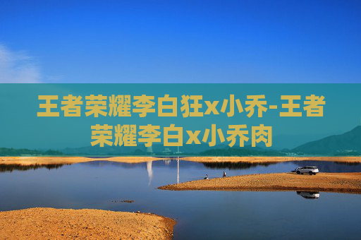 王者荣耀李白狂x小乔-王者荣耀李白x小乔肉 王者荣耀李白狂x小乔-王者荣耀李白x小乔肉