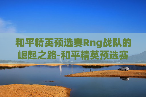 和平精英预选赛Rng战队的崛起之路-和平精英预选赛视频 和平精英预选赛Rng战队的崛起之路-和平精英预选赛视频