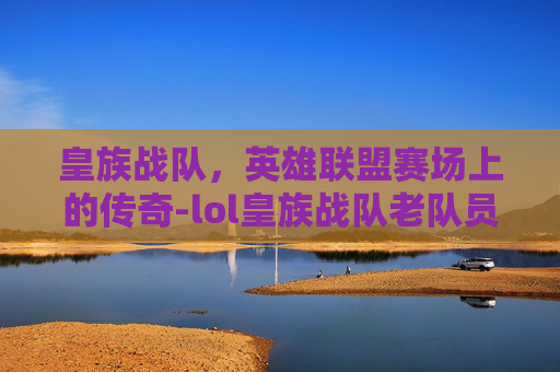 皇族战队,英雄联盟赛场上的传奇-lol皇族战队老队员 皇族战队,英雄联盟赛场上的传奇-lol皇族战队老队员