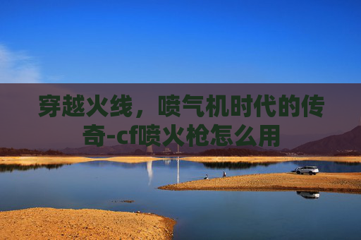 穿越火线,喷气机时代的传奇-cf喷火枪怎么用 穿越火线,喷气机时代的传奇-cf喷火枪怎么用