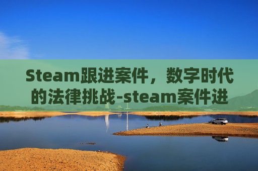 Steam跟进案件,数字时代的法律挑战-steam案件进度查询 Steam跟进案件,数字时代的法律挑战-steam案件进度查询