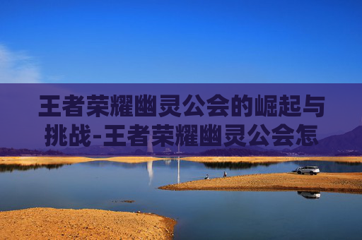 王者荣耀幽灵公会的崛起与挑战-王者荣耀幽灵公会怎么玩 王者荣耀幽灵公会的崛起与挑战-王者荣耀幽灵公会怎么玩