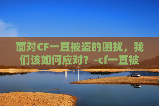 面对CF一直被盗的困扰,我们该如何应对?-cf一直被盗怎么办啊 面对CF一直被盗的困扰,我们该如何应对?-cf一直被盗怎么办啊
