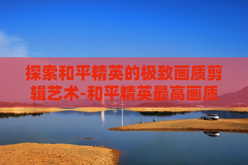 探索和平精英的极致画质剪辑艺术-和平精英最高画质视频 探索和平精英的极致画质剪辑艺术-和平精英最高画质视频