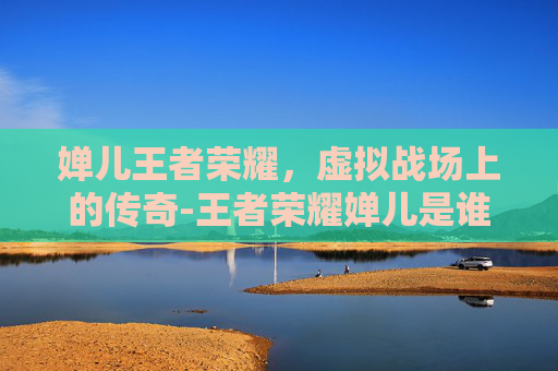 婵儿王者荣耀,虚拟战场上的传奇-王者荣耀婵儿是谁 婵儿王者荣耀,虚拟战场上的传奇-王者荣耀婵儿是谁