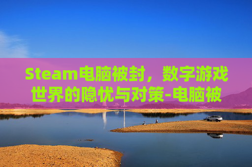 Steam电脑被封,数字游戏世界的隐忧与对策-电脑被steam封禁 Steam电脑被封,数字游戏世界的隐忧与对策-电脑被steam封禁