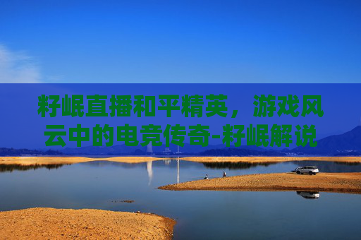 籽岷直播和平精英,游戏风云中的电竞传奇-籽岷解说和平精英 籽岷直播和平精英,游戏风云中的电竞传奇-籽岷解说和平精英