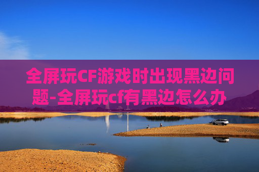 全屏玩CF游戏时出现黑边问题-全屏玩cf有黑边怎么办 全屏玩CF游戏时出现黑边问题-全屏玩cf有黑边怎么办