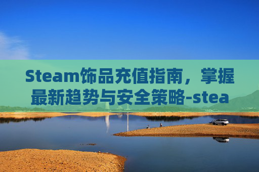 Steam饰品充值指南，掌握最新趋势与安全策略-steam交易充值