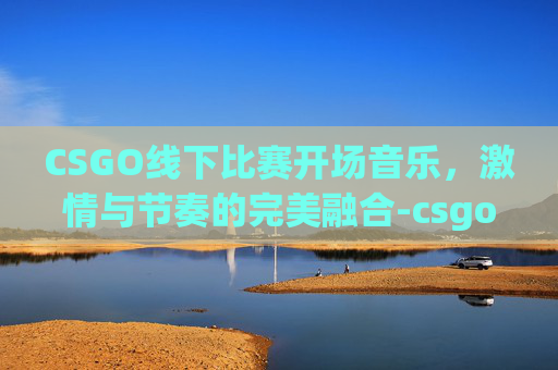 CSGO线下比赛开场音乐,激情与节奏的完美融合-csgo线下比赛开场音乐叫什么 CSGO线下比赛开场音乐,激情与节奏的完美融合-csgo线下比赛开场音乐叫什么