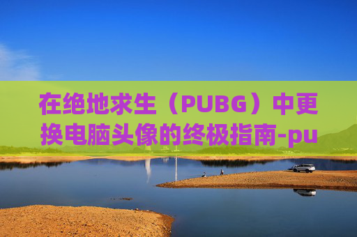 在绝地求生(PUBG)中更换电脑头像的终极指南-pubg头像怎么换 在绝地求生(PUBG)中更换电脑头像的终极指南-pubg头像怎么换