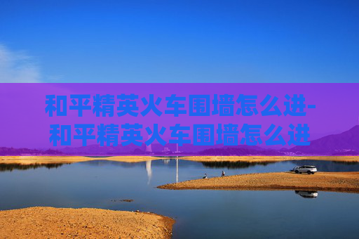 和平精英火车围墙怎么进-和平精英火车围墙怎么进 和平精英火车围墙怎么进-和平精英火车围墙怎么进