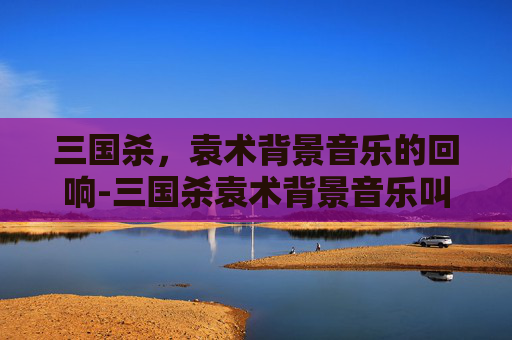 三国杀,袁术背景音乐的回响-三国杀袁术背景音乐叫什么名字 三国杀,袁术背景音乐的回响-三国杀袁术背景音乐叫什么名字